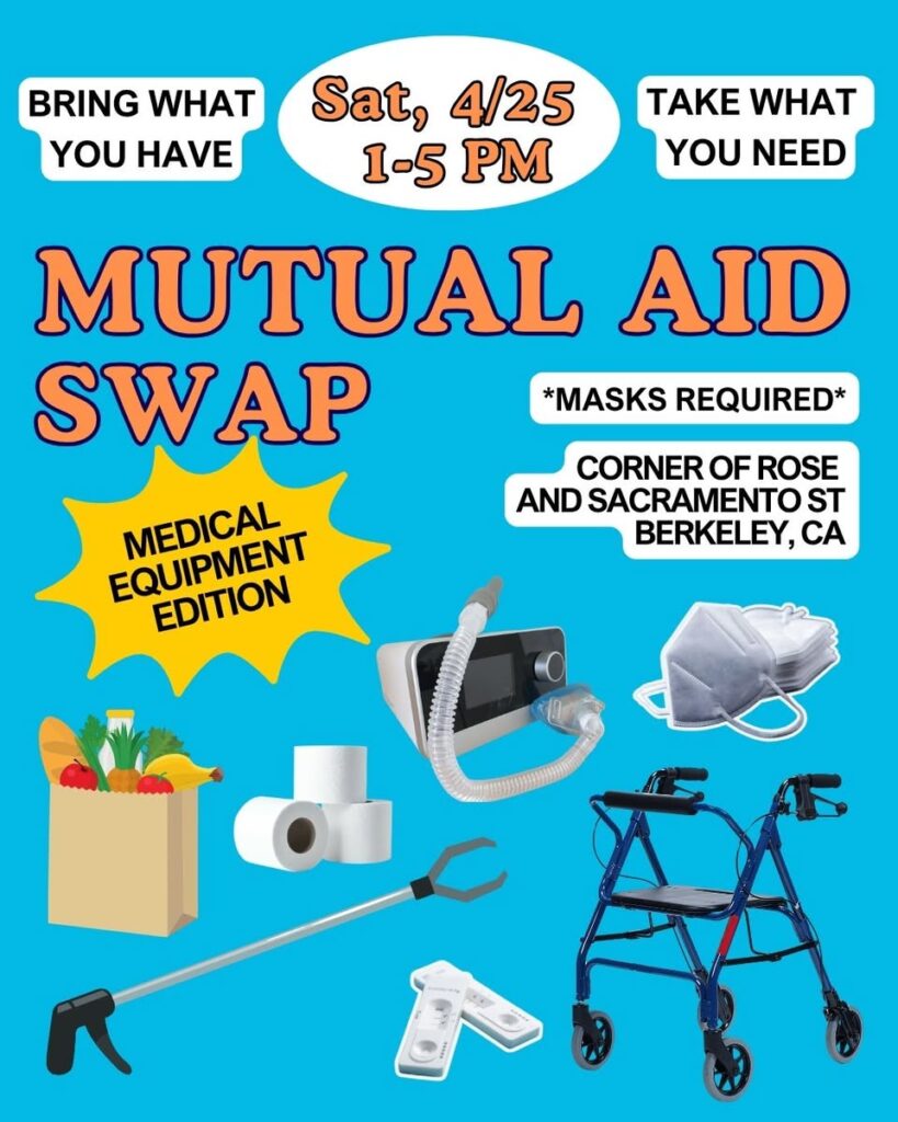 Mutual Aid Swap *Medical Equipment Edition*. Saturday 4/25 from 1-5pm. “Bring what you have. Take what you need. *Masks Required*. Corner of Rose and Sacramento St Berkeley CA. Images of grocery bags, toilet paper, a grabber, covid tests, CPAP machine, kn95 masks and a blue rollator.